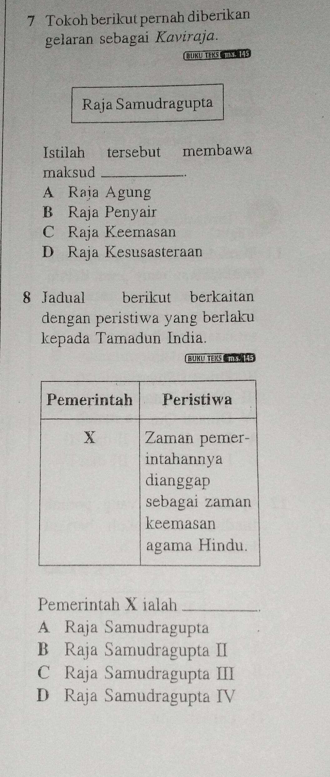 Tokoh berikut pernah diberikan
gelaran sebagai Kaviraja.
BUKu TEKS S KS
Raja Samudragupta
Istilah tersebut membawa
maksud_
A Raja Agung
B Raja Penyair
C Raja Keemasan
D Raja Kesusasteraan
8 Jadual berikut berkaitan
dengan peristiwa yang berlaku 
kepada Tamadun India.
BUKU TEKS 
Pemerintah X ialah_
A Raja Samudragupta
B Raja Samudragupta II
C Raja Samudragupta III
D Raja Samudragupta IV