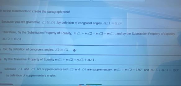 to the statements to create the paragraph proof. 
Because you are given that ∠ 1≌ ∠ 4 , by definition of congruent angles, m∠ 1=m∠ 4. 
Therefore, by the Substitution Property of Equality, m∠ 1+m∠ 2=m∠ 3+m∠ 1 , and by the Subtraction Property of Equality,
m∠ 2=m∠ 3. 
So, by definition of congruent angles, ∠ 2≌ ∠ 3
By the Transitive Property of Equality m∠ 1+m∠ 2=m∠ 3+m∠ 4. 
Because ∠ 1 and ∠ 2 are supplementary and ∠ 3 and ∠ 4 are supplementary, m∠ 1+m∠ 2=180° and m∠ 3+m∠ 4=180°
by definition of supplementary angles.