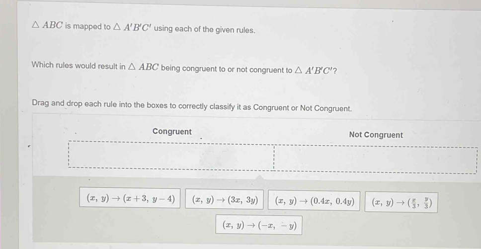 △ ABC is mapped to △ A'B'C' using each of the given rules.
Which rules would result in △ ABC being congruent to or not congruent to △ A'B'C' ?
Drag and drop each rule into the boxes to correctly classify it as Congruent or Not Congruent.
Congruent Not Congruent
(x,y)to (x+3,y-4) (x,y)to (3x,3y) (x,y)to (0.4x,0.4y) (x,y)to ( x/3 , y/3 )
(x,y)to (-x,-y)