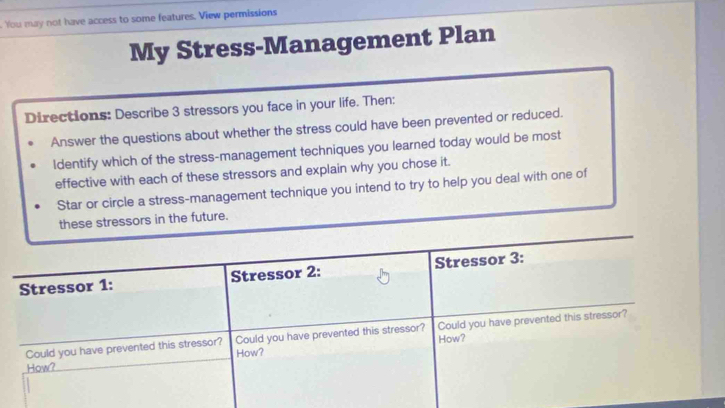 You may not have access to some features. View permissions 
My Stress-Management Plan 
Directions: Describe 3 stressors you face in your life. Then: 
Answer the questions about whether the stress could have been prevented or reduced. 
ldentify which of the stress-management techniques you learned today would be most 
effective with each of these stressors and explain why you chose it. 
Star or circle a stress-management technique you intend to try to help you deal with one of 
these stressors in the future. 
Stressor 1: Stressor 2: Stressor 3: 
Could you have prevented this stressor? How? Could you have prevented this stressor? How? Could you have prevented this stressor? 
How?