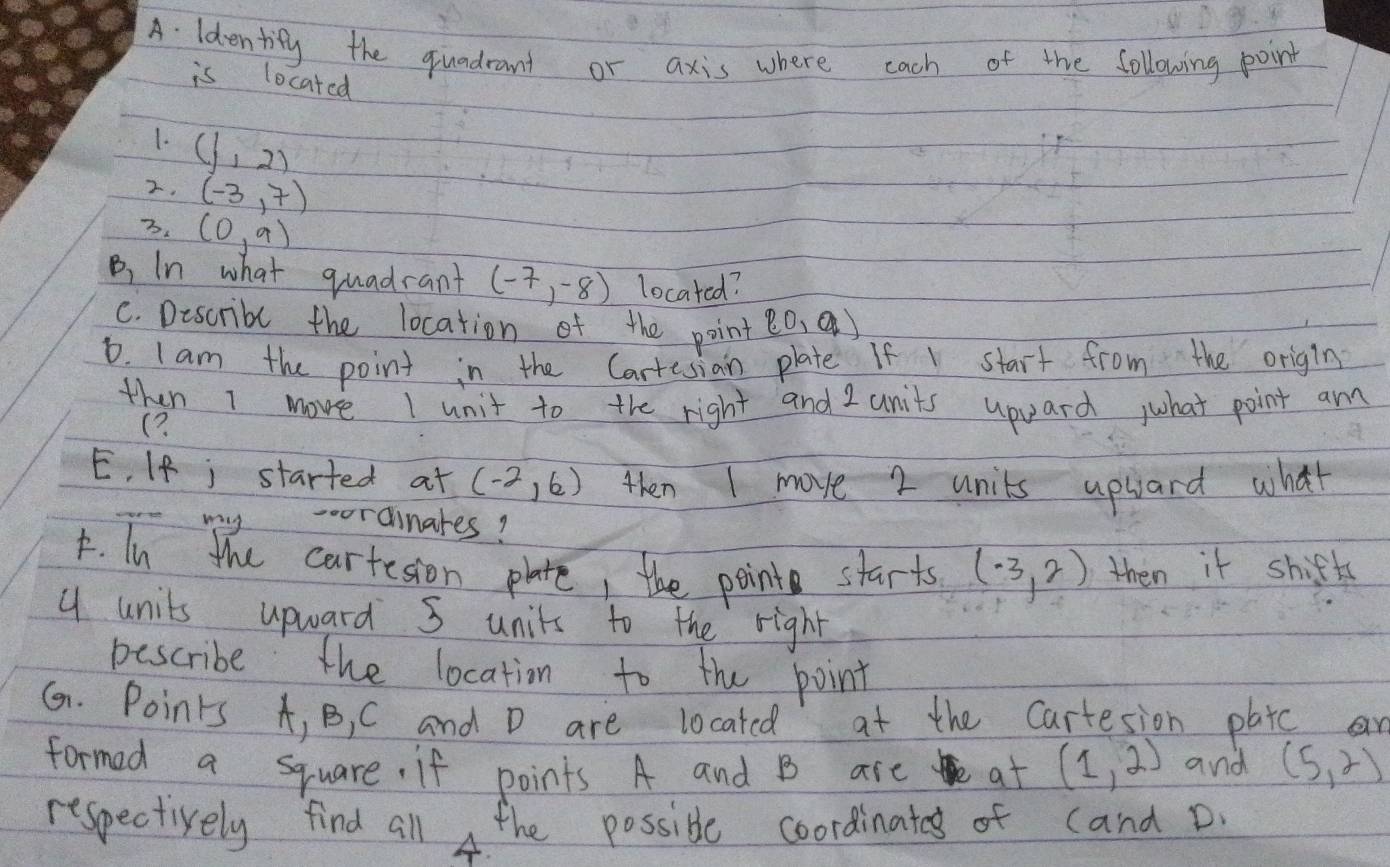 ldentify the quadrant or axis where cach of the following point 
is located 
1. (1,2)
2. (-3,7)
7. (0,9)
B, In what quadrant (-7,-8) located? 
C. Describl the location of the point p0,q)
6. Iam the point in the Cartesian plate If start from the origin 
then I move I unit to the right and 2 units upard what point am 
(? 
E. If j started at (-2,6) then I move 2 units uphard what 
-oordinares? 
F. In the cartesion plate, the point starts (-3,2) then it shifts
4 units upward S units to the right 
pescribe the location to the point 
G. Points A, B, C and D are located at the cartesion platc a 
formed a square. if points A and B are at (1,2) and (5,2)
respectively find all the possible coordinates of cand D. 
A.