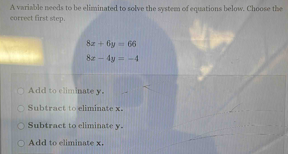 A variable needs to be eliminated to solve the system of equations below. Choose the
correct first step.
8x+6y=66
8x-4y=-4
Add to eliminate y.
Subtract to eliminate x.
Subtract to eliminate y.
Add to eliminate x.