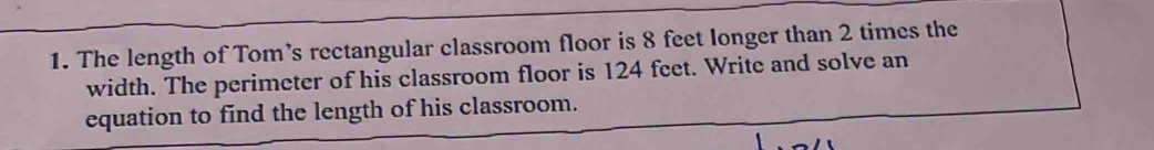 The length of Tom’s rectangular classroom floor is 8 feet longer than 2 times the 
width. The perimeter of his classroom floor is 124 feet. Write and solve an 
equation to find the length of his classroom.