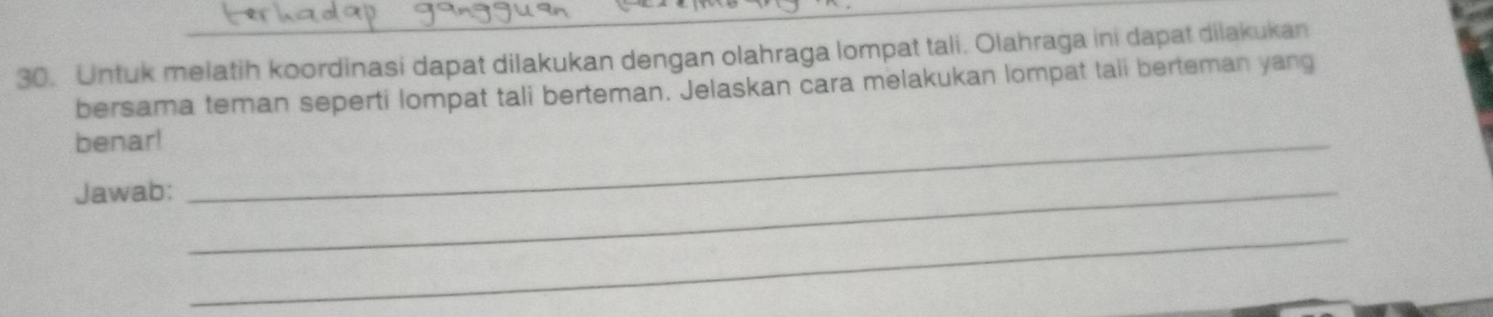 Untuk melatih koordinasi dapat dilakukan dengan olahraga lompat tali. Olahraga ini dapat dilakukan 
bersama teman seperti lompat tali berteman. Jelaskan cara melakukan lompat tali berteman yang 
benar!_ 
Jawab:_ 
_