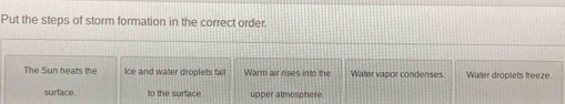 Put the steps of storm formation in the correct order. 
The Sun heats the ice and water droplets fall Warm air rises into the Water vapor condenses Waer droplets freeze. 
surface to the surface upper almosphere