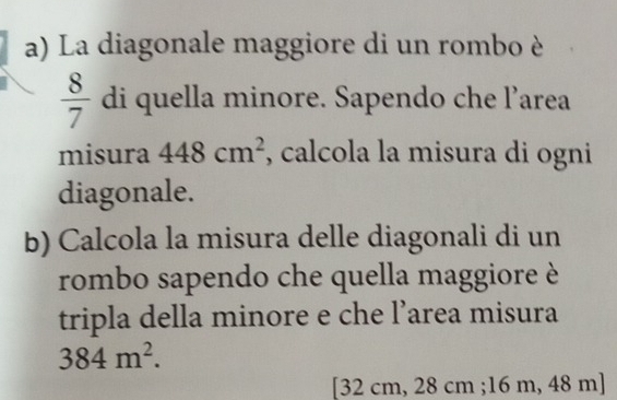 La diagonale maggiore di un rombo è
 8/7  di quella minore. Sapendo che l’area 
misura 448cm^2 , calcola la misura di ogni 
diagonale. 
b) Calcola la misura delle diagonali di un 
rombo sapendo che quella maggiore è 
tripla della minore e che l’area misura
384m^2. 
[ 32 cm, 28 cm; 16 m, 48 m ]