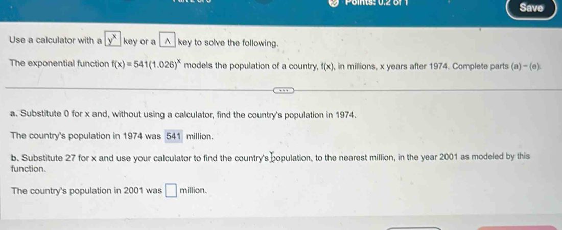 Save 
Use a calculator with a y^x key or a 1 key to solve the following. 
The exponential function f(x)=541(1.026)^x models the population of a country, f(x) , in millions, x years after 1974. Complete parts (a) - (e). 
a. Substitute 0 for x and, without using a calculator, find the country's population in 1974. 
The country's population in 1974 was 541 million. 
b. Substitute 27 for x and use your calculator to find the country's population, to the nearest million, in the year 2001 as modeled by this 
function. 
The country's population in 2001 was □ million.