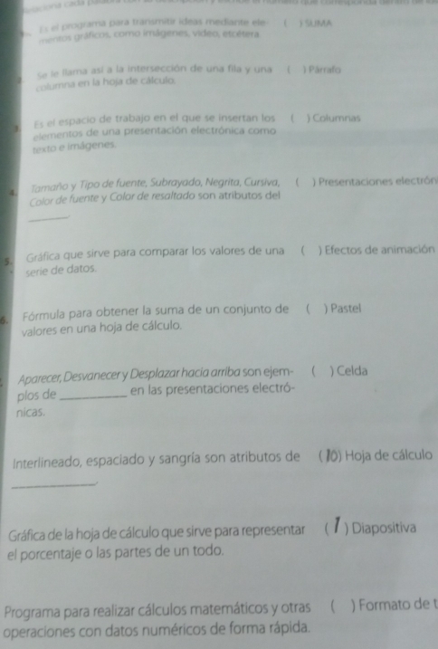 pacona cada palau 
Es el programa para transmitir ideas mediante ele- ( )SUMA 
mentos gráficos, como imágenes, video, etcétera 
Se le llama así a la intersección de una fila y una ( 1 Párrafo 
columna en la hoja de cálculo. 
Es el espacio de trabajo en el que se insertan los  ) Columnas 
elementos de una presentación electrónica como 
texto e imágenes. 
4 Tamaño y Tipo de fuente, Subrayado, Negrita, Cursiva,  ) Presentaciones electrón 
Color de fuente y Color de resaltado son atributos del 
_ 
s. Gráfica que sirve para comparar los valores de una  ) Efectos de animación 
serie de datos. 
s. Fórmula para obtener la suma de un conjunto de  ) Pastel 
valores en una hoja de cálculo. 
Aparecer, Desvanecer y Desplazar hacia arriba son ejem- ( ) Celda 
plos de _en las presentaciones electró- 
nicas. 
Interlineado, espaciado y sangría son atributos de ( 10) Hoja de cálculo 
_ 
Gráfica de la hoja de cálculo que sirve para representar (1) Diapositiva 
el porcentaje o las partes de un todo. 
Programa para realizar cálculos matemáticos y otras  ) Formato de t 
operaciones con datos numéricos de forma rápida.