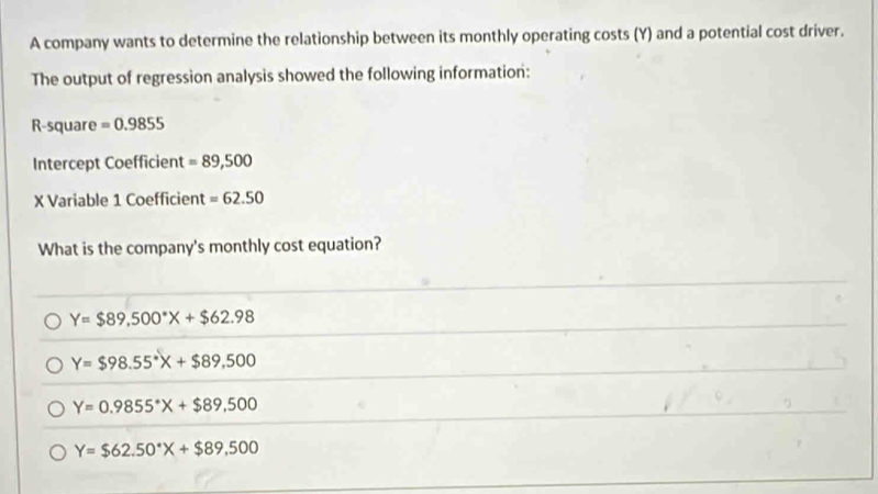 A company wants to determine the relationship between its monthly operating costs (Y) and a potential cost driver.
The output of regression analysis showed the following information:
R-square =0.9855
Intercept Coefficient =89,500
X Variable 1 Coefficient =62.50
What is the company's monthly cost equation?
Y=$89,500°X+$62.98
Y=$98.55°X+$89,500
Y=0.9855°X+$89,500
Y=$62.50°X+$89.500