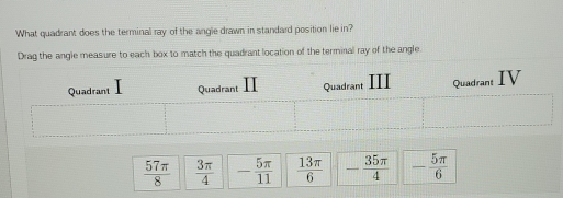 What quadrant does the terminal ray of the angle drawn in standard position lie in?
Drag the angle measure to each box to match the quadrant location of the terminal ray of the angle
 57π /8   3π /4  - 5π /11   13π /6  - 35π /4  - 5π /6 