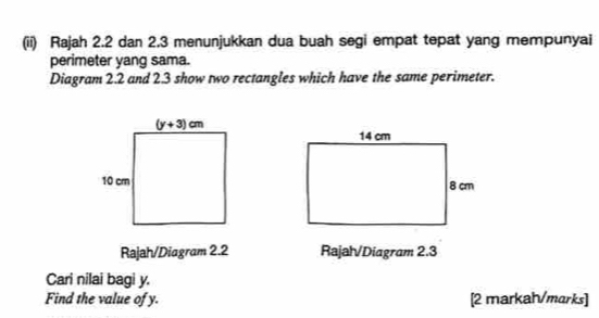 (ii) Rajah 2.2 dan 2.3 menunjukkan dua buah segi empat tepat yang mempunyai
perimeter yang sama.
Diagram 2.2 and 2.3 show two rectangles which have the same perimeter.
Rajah/Diagram 2.2 Rajal/Diagram 2.3
Cari nilai bagi y.
Find the value of y. [2 markah/marks]