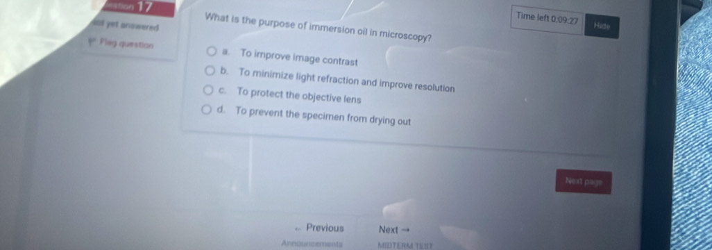 sation 17 Hide
Time left 0.09:27
iot yet anowered 
What is the purpose of immersion oil in microscopy?
p° Flag question a. To improve image contrast
b. To minimize light refraction and improve resolution
c. To protect the objective lens
d. To prevent the specimen from drying out
Next page
Previous Next →
Announzements MIDTERM TEST