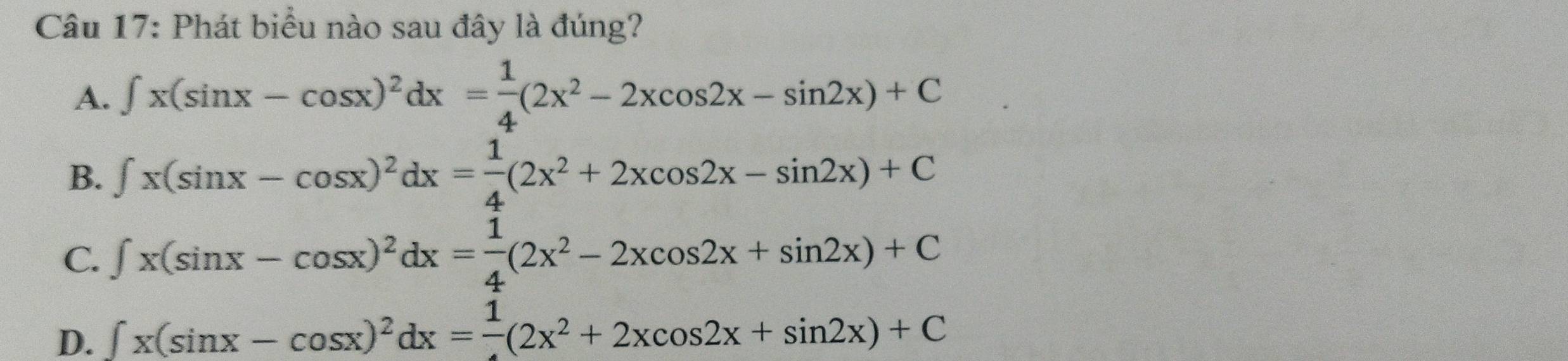 Phát biểu nào sau đây là đúng?
A. ∈t x(sin x-cos x)^2dx= 1/4 (2x^2-2xcos 2x-sin 2x)+C
B. ∈t x(sin x-cos x)^2dx= 1/4 (2x^2+2xcos 2x-sin 2x)+C
C. ∈t x(sin x-cos x)^2dx= 1/4 (2x^2-2xcos 2x+sin 2x)+C
D. ∈t x(sin x-cos x)^2dx=frac 1(2x^2+2xcos 2x+sin 2x)+C