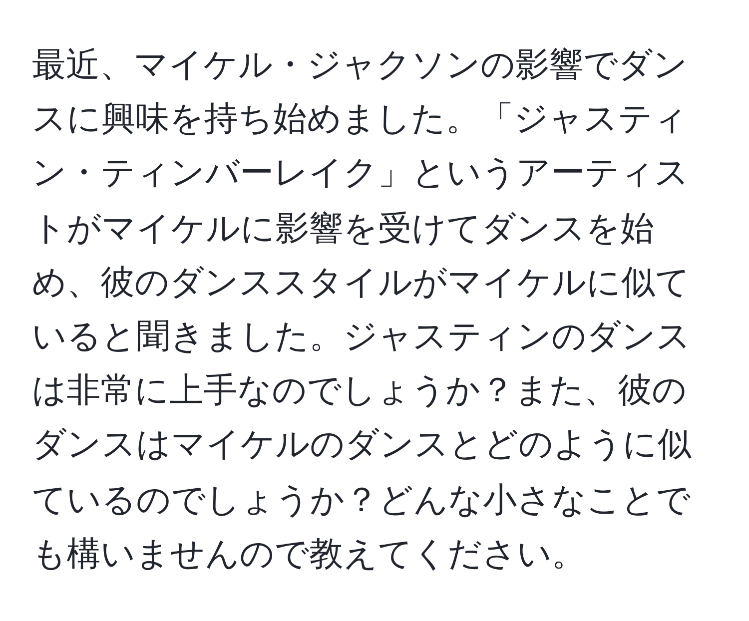 最近、マイケル・ジャクソンの影響でダンスに興味を持ち始めました。「ジャスティン・ティンバーレイク」というアーティストがマイケルに影響を受けてダンスを始め、彼のダンススタイルがマイケルに似ていると聞きました。ジャスティンのダンスは非常に上手なのでしょうか？また、彼のダンスはマイケルのダンスとどのように似ているのでしょうか？どんな小さなことでも構いませんので教えてください。