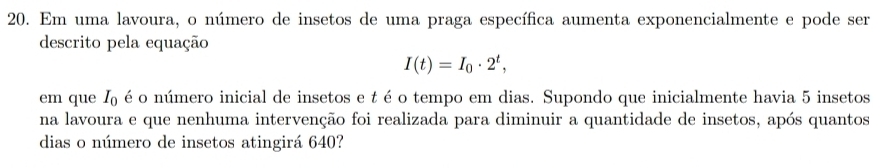 Em uma lavoura, o número de insetos de uma praga específica aumenta exponencialmente e pode ser 
descrito pela equação
I(t)=I_0· 2^t, 
em que I_0 é o número inicial de insetos e t é o tempo em dias. Supondo que inicialmente havia 5 insetos 
na lavoura e que nenhuma intervenção foi realizada para diminuir a quantidade de insetos, após quantos 
dias o número de insetos atingirá 640?