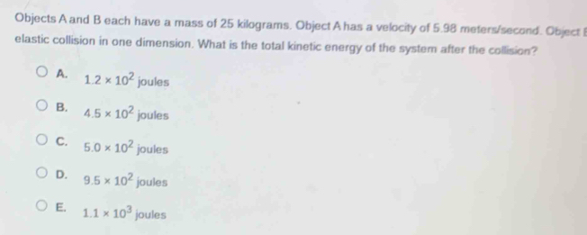 Objects A and B each have a mass of 25 kilograms. Object A has a velocity of 5.98 meters/second. Object 
elastic collision in one dimension. What is the total kinetic energy of the systern after the collision?
A. 1.2* 10^2 joules
B. 4.5* 10^2 joules
C. 5.0* 10^2 joules
D. 9.5* 10^2 joules
E. 1.1* 10^3 joules