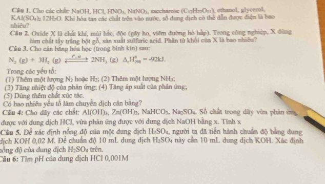 Cho các chất: NaOH, HCl, HNO_1.NaNO_3 , saccharose (C_12H_22O_11) , ethanol, glycerol,
KAl(SO_4)_2I2H_2O 0. Khi hòa tan các chất trên vào nước, số dung dịch có thể dẫn được điện là bao
nhiêu?
Câu 2. Oxide X là chất khí, mùi hắc, độc (gây ho, viêm đường hô hập). Trong công nghiệp, X dùng
làm chất tây trắng bột ad 6, sản xuất sulfuric acid. Phân tử khối của X là bao nhiều?
Câu 3. Cho cân bằng hóa học (trong bình kín) sau:
N_2(g)+3H_2(g)leftharpoons 2NH_3 (g) △ _rH_(200)^0=-92kJ.
Trong các yểu tổ:
(1) Thêm một lượng N_2 hoặc H_2 (2) Thêm một hượng NH₃;
(3) Tăng nhiệt độ của phản ứng; (4) Tăng áp suất của phản ứng;
(5) Dùng thêm chất xúc tác.
Có bao nhiêu yếu tố làm chuyển dịch cân băng?
Câu 4: Cho dãy các chất: Al(OH)_3,Zn(OH)_2,NaHCO_3,Na_2SO_4. Số chất trong dãy vừa phản ứn
được với dung dịch HCl, vừa phản ứng được với dung dịch NaOH bằng x. Tính x
Câu 5. Để xác định nồng độ của một dung dịch H_2SO_4 1, người ta đã tiến hành chuẩn độ bằng dung
dịch KOH 0,02 M. Đề chuân độ 10 mL dung dịch H_2SO_4 này cần 10 mL dung dịch KOH. Xác định
đồng độ của dung dịch H_2SO_4 trên.
Câu 6: Tìm pH của dung dịch HCl 0,001M