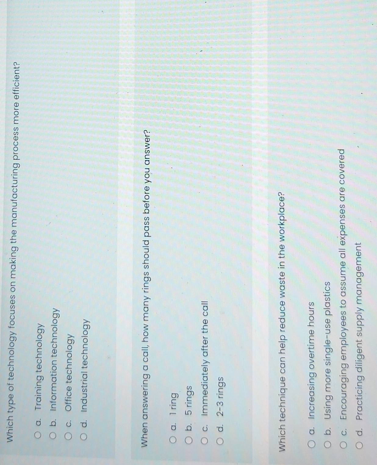 Which type of technology focuses on making the manufacturing process more efficient?
a. Training technology
b. Information technology
c. Office technology
d. Industrial technology
When answering a call, how many rings should pass before you answer?
a. 1 ring
b. 5 rings
c. Immediately after the call
d. 2-3 rings
Which technique can help reduce waste in the workplace?
a. Increasing overtime hours
b. Using more single-use plastics
c. Encouraging employees to assume all expenses are covered
d. Practicing diligent supply management
