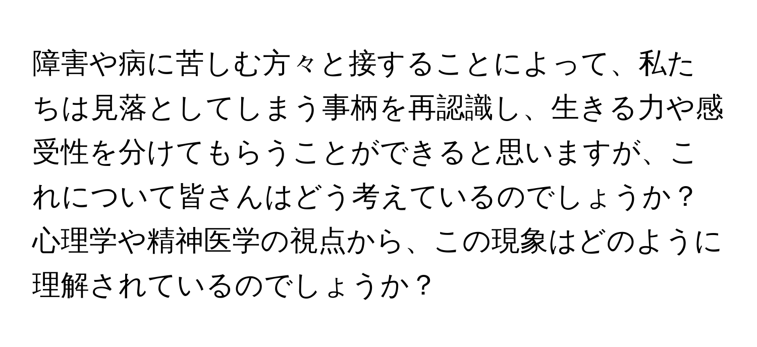 障害や病に苦しむ方々と接することによって、私たちは見落としてしまう事柄を再認識し、生きる力や感受性を分けてもらうことができると思いますが、これについて皆さんはどう考えているのでしょうか？心理学や精神医学の視点から、この現象はどのように理解されているのでしょうか？