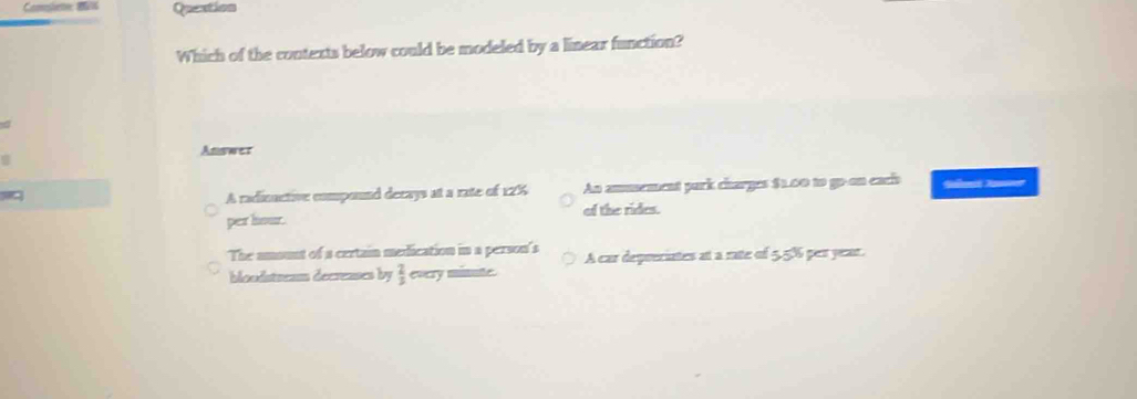 Question
Which of the contexts below could be modeled by a linear function?
Answer
A radinactive compound decays at a rate of 12% An ammement park charges $1,00 to go-on eaci Sa No
per liour. of the rides.
The amount of a certain medication in a person's A car depreciates at a rate of 5,5% per year.
bloodstream decreases by  2/3  every minute.