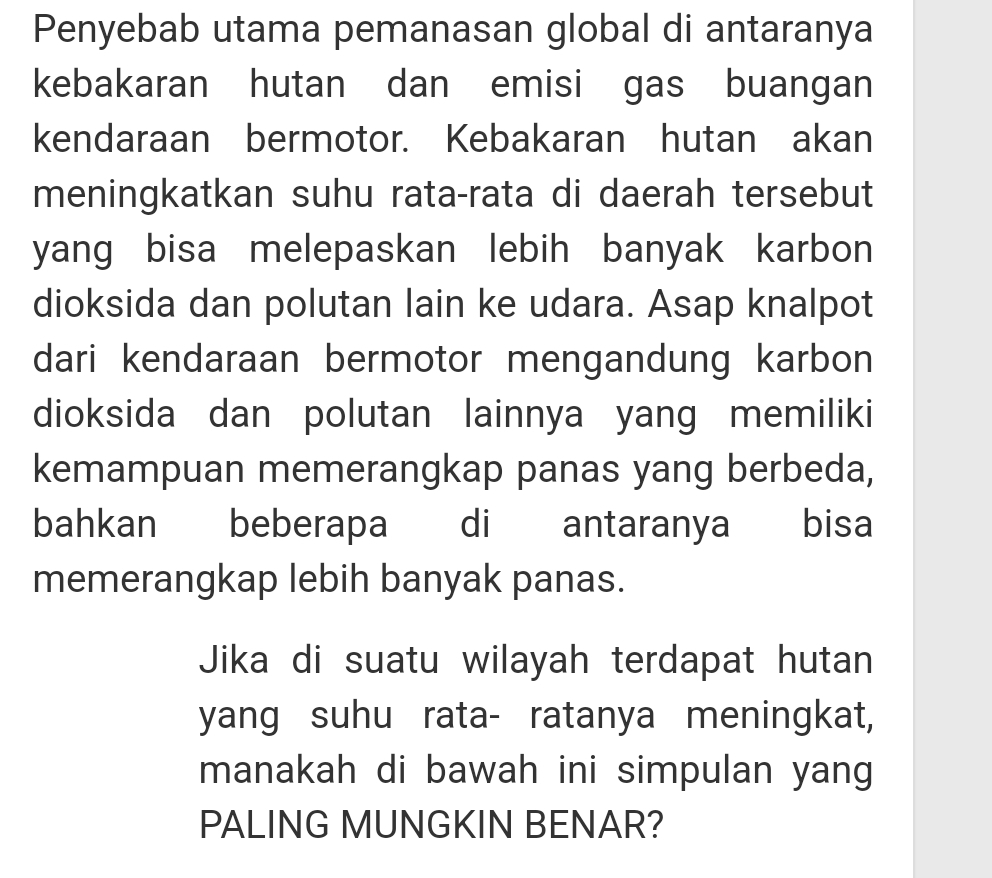 Penyebab utama pemanasan global di antaranya 
kebakaran hutan dan emisi gas buangan 
kendaraan bermotor. Kebakaran hutan akan 
meningkatkan suhu rata-rata di daerah tersebut 
yang bisa melepaskan lebih banyak karbon 
dioksida dan polutan lain ke udara. Asap knalpot 
dari kendaraan bermotor mengandung karbon 
dioksida dan polutan lainnya yang memiliki 
kemampuan memerangkap panas yang berbeda, 
bahkan beberapa di antaranya bisa 
memerangkap lebih banyak panas. 
Jika di suatu wilayah terdapat hutan 
yang suhu rata- ratanya meningkat, 
manakah di bawah ini simpulan yang 
PALING MUNGKIN BENAR?