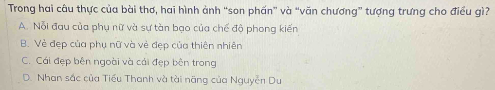 Trong hai câu thực của bài thơ, hai hình ảnh “son phấn” và “văn chương” tượng trưng cho điều gì?
A. Nỗi đau của phụ nữ và sự tàn bạo của chế độ phong kiến
B. Vẻ đẹp của phụ nữ và vẻ đẹp của thiên nhiên
C. Cái đẹp bên ngoài và cái đẹp bên trong
D. Nhan sắc của Tiểu Thanh và tài năng của Nguyễn Du