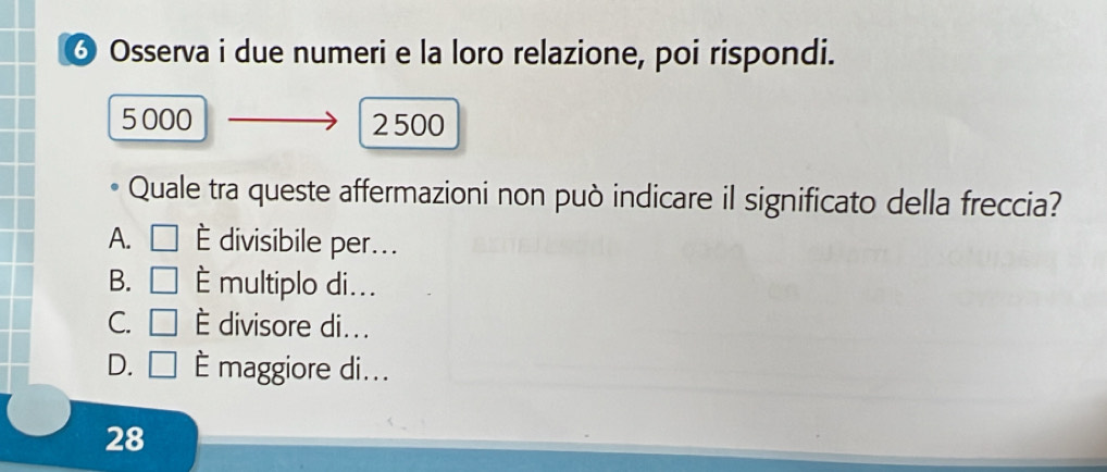 ♂ Osserva i due numeri e la loro relazione, poi rispondi.
5 000 2500
Quale tra queste affermazioni non può indicare il significato della freccia?
A. □ É divisibile per...
B. □ multiplo di...
C. □ È divisore di...
D. □ È maggiore di...
28