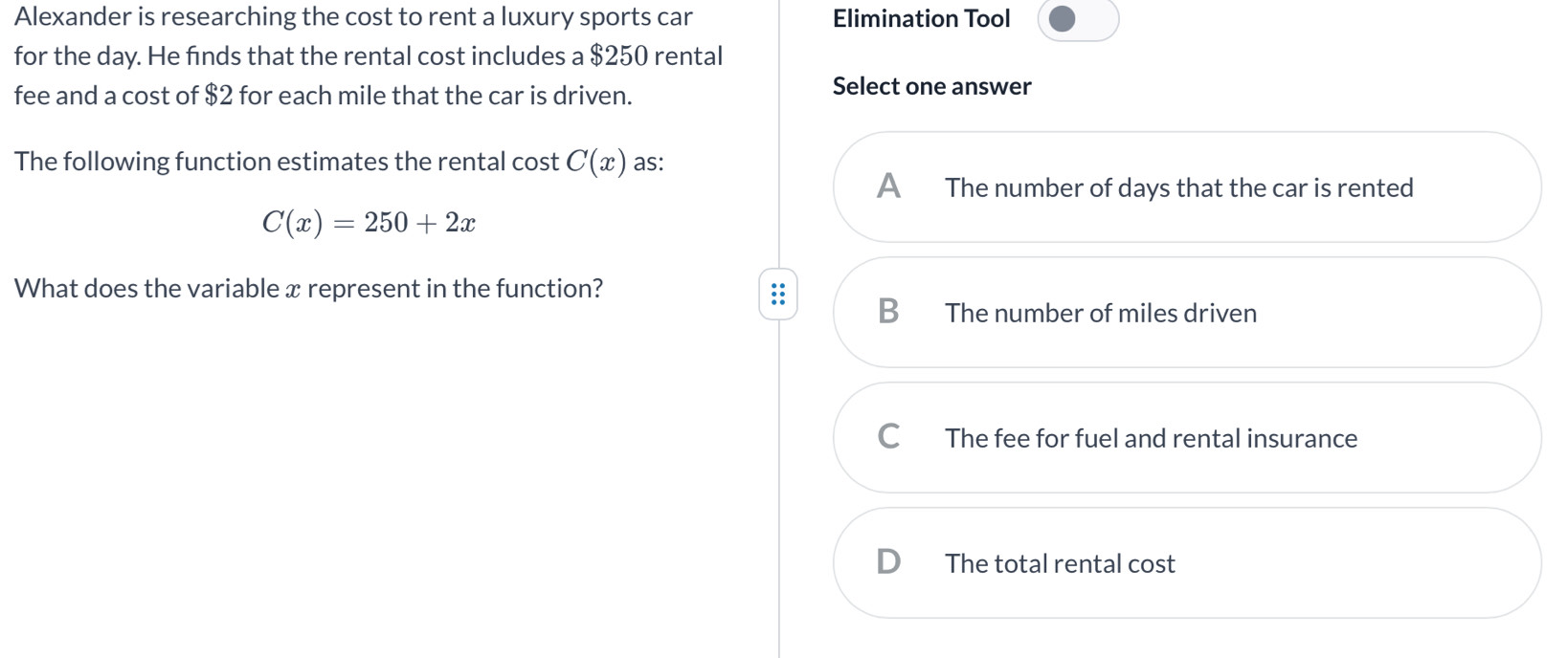 Alexander is researching the cost to rent a luxury sports car Elimination Tool
for the day. He finds that the rental cost includes a $250 rental
fee and a cost of $2 for each mile that the car is driven.
Select one answer
The following function estimates the rental cost C(x) as:
A The number of days that the car is rented
C(x)=250+2x
What does the variable x represent in the function?
B The number of miles driven
C The fee for fuel and rental insurance
D The total rental cost