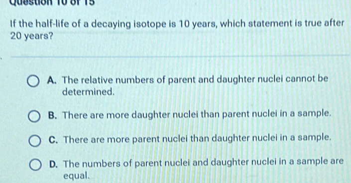 If the half-life of a decaying isotope is 10 years, which statement is true after
20 years?
A. The relative numbers of parent and daughter nuclei cannot be
determined.
B. There are more daughter nuclei than parent nuclei in a sample.
C. There are more parent nuclei than daughter nuclei in a sample.
D. The numbers of parent nuclei and daughter nuclei in a sample are
equal.