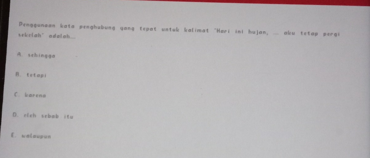 Penggunaan kata penghubung yang tepat untuk kalimat "Hari iní hujan, ... aku tetap pergi
sekclah’adalah...
A. schingga
B. tetapi
C. karena
D. elch sebab itu
E. walaupun