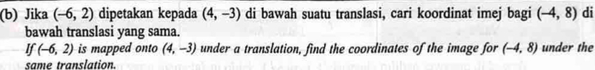 Jika (-6,2) dipetakan kepada (4,-3) di bawah suatu translasi, cari koordinat imej bagi (-4,8) di 
bawah translasi yang sama. 
If (-6,2) is mapped onto (4,-3) under a translation, find the coordinates of the image for (-4,8) under the 
same translation.