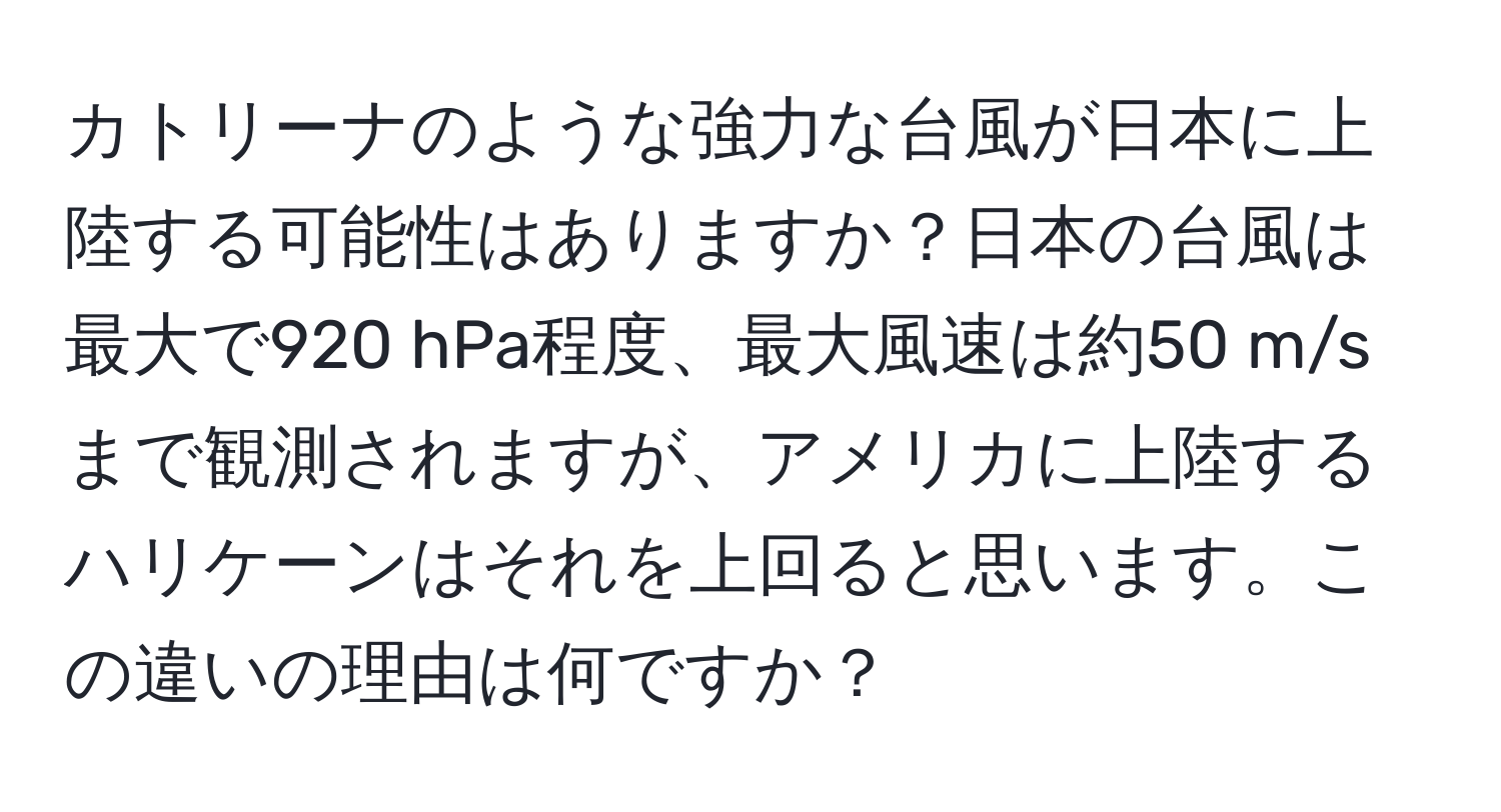 カトリーナのような強力な台風が日本に上陸する可能性はありますか？日本の台風は最大で920 hPa程度、最大風速は約50 m/sまで観測されますが、アメリカに上陸するハリケーンはそれを上回ると思います。この違いの理由は何ですか？