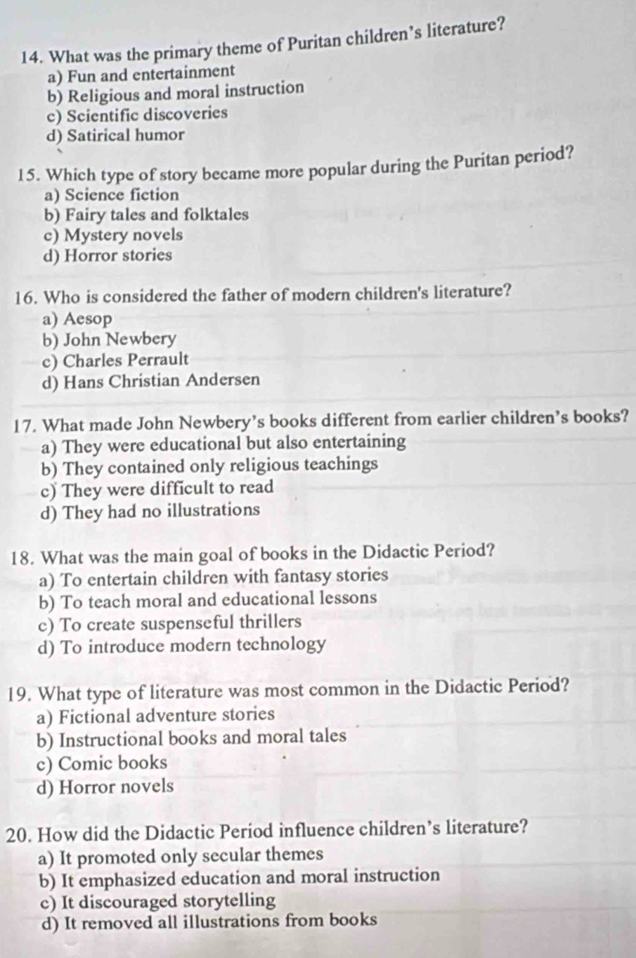 What was the primary theme of Puritan children’s literature?
a) Fun and entertainment
b) Religious and moral instruction
c) Scientific discoveries
d) Satirical humor
15. Which type of story became more popular during the Puritan period?
a) Science fiction
b) Fairy tales and folktales
c) Mystery novels
d) Horror stories
16. Who is considered the father of modern children's literature?
a) Aesop
b) John Newbery
c) Charles Perrault
d) Hans Christian Andersen
17. What made John Newbery’s books different from earlier children’s books?
a) They were educational but also entertaining
b) They contained only religious teachings
c) They were difficult to read
d) They had no illustrations
18. What was the main goal of books in the Didactic Period?
a) To entertain children with fantasy stories
b) To teach moral and educational lessons
c) To create suspenseful thrillers
d) To introduce modern technology
19. What type of literature was most common in the Didactic Period?
a) Fictional adventure stories
b) Instructional books and moral tales
c) Comic books
d) Horror novels
20. How did the Didactic Period influence children’s literature?
a) It promoted only secular themes
b) It emphasized education and moral instruction
c) It discouraged storytelling
d) It removed all illustrations from books