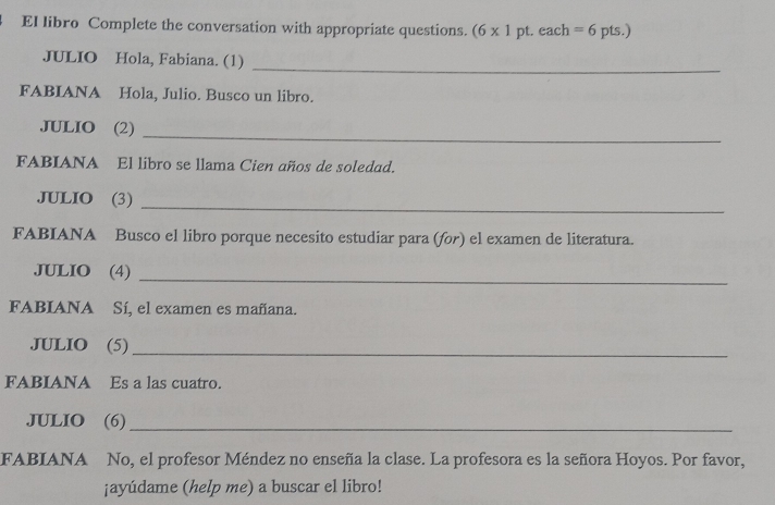 El libro Complete the conversation with appropriate questions. (6* 1 pt. each=6pts.) 
_ 
JULIO Hola, Fabiana. (1) 
FABIANA Hola, Julio. Busco un libro. 
_ 
JULIO (2) 
FABIANA El libro se llama Cien años de soledad. 
_ 
JULIO (3) 
FABIANA Busco el libro porque necesito estudiar para (for) el examen de literatura. 
_ 
JULIO (4) 
FABIANA Sí, el examen es mañana. 
JULIO (5)_ 
FABIANA Es a las cuatro. 
JULIO (6)_ 
FABIANA No, el profesor Méndez no enseña la clase. La profesora es la señora Hoyos. Por favor, 
¡ayúdame (help me) a buscar el libro!