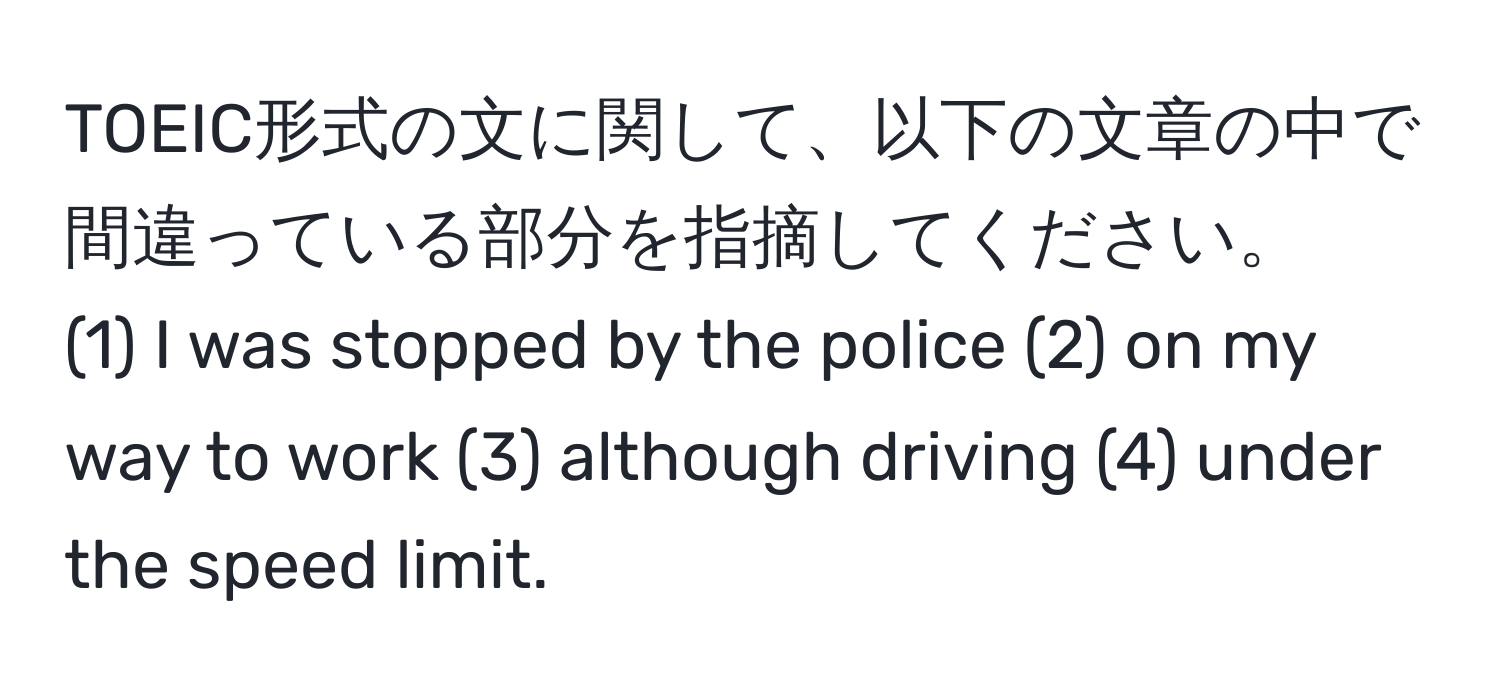 TOEIC形式の文に関して、以下の文章の中で間違っている部分を指摘してください。  
(1) I was stopped by the police (2) on my way to work (3) although driving (4) under the speed limit.