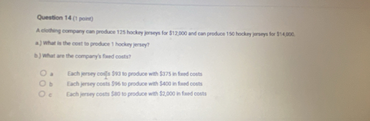 A clothing company can produce 125 hockey jerseys for $12,000 and can produce 150 hockey jerseys for $14,000.
a.) What is the cost to produce 1 hockey jersey?
b.) What are the company's fixed costs?
a Each jersey coss $93 to produce with $375 in fixed costs
b Each jersey costs $96 to produce with $400 in fixed costs
c Each jersey costs $80 to produce with $2,000 in fixed costs