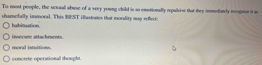 To most people, the sexual abuse of a very young child is so emotionally repulsive that they immediately recognize it as
shamefully immoral. This BEST illustrates that morality may reflect:
habituation.
insecure attachments.
moral intuitions.
concrete operational thought.