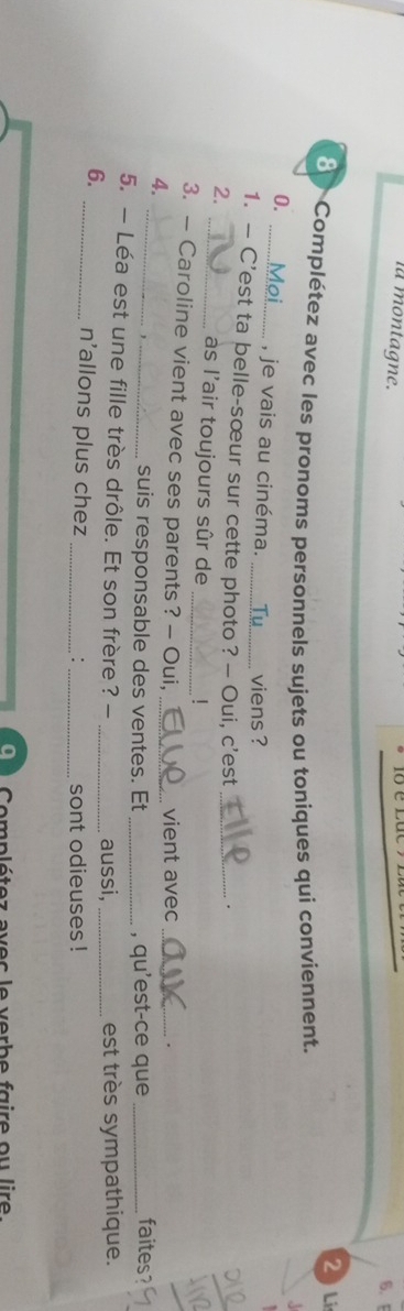 la montagne. 
6. F 
2 Li 
Complétez avec les pronoms personnels sujets ou toniques qui conviennent. A 
0. 
_, je vais au cinéma. viens ? 
1. — C’est ta belle-sœur sur cette photo ? — Oui, c'est_ 
2. 
. 
_às l'air toujours sûr de 
! 
3. — Caroline vient avec ses parents ? - Oui, vient avec_ 
4. ____faites? 
suis responsable des ventes. Et _, qu'est-ce que 
5. — Léa est une fille très drôle. Et son frère? - _aussi, _est très sympathique. 
6. 
_n'allons plus chez __sont odieuses ! 
: 
a