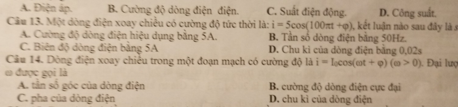 A. Điện áp. B. Cường độ dòng điện điện. C. Suất điện động. D. Công suất.
Câu 13. Một dòng điện xoay chiều có cường độ tức thời là: i=5cos (100π t+varphi ) , kết luận nào sau đây là s
A. Cường độ dòng điện hiệu dụng bằng 5A. B. Tần số dòng điện bằng 50Hz.
C. Biên độ dòng điện băng 5A D. Chu kì của dòng điện bằng 0,02s
Câu 14. Dòng điện xoay chiều trong một đoạn mạch có cường độ là i=I_0cos (omega t+varphi )(omega >0). Đại lượ
ω được gọi là
A. tần số góc của dòng điện B. cường độ dòng điện cực đại
C. pha của dòng điện D. chu kì của dòng điện