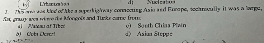 b) Urbanization d) Nucleation
3. This area was kind of like a superhighway connecting Asia and Europe, technically it was a large,
flat, grassy area where the Mongols and Turks came from:
a) Plateau of Tibet c) South China Plain
b) Gobi Desert d) Asian Steppe