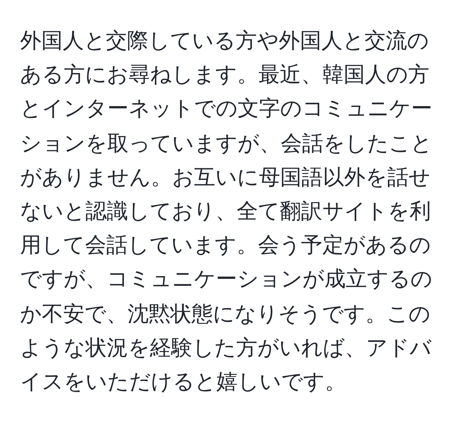 外国人と交際している方や外国人と交流のある方にお尋ねします。最近、韓国人の方とインターネットでの文字のコミュニケーションを取っていますが、会話をしたことがありません。お互いに母国語以外を話せないと認識しており、全て翻訳サイトを利用して会話しています。会う予定があるのですが、コミュニケーションが成立するのか不安で、沈黙状態になりそうです。このような状況を経験した方がいれば、アドバイスをいただけると嬉しいです。