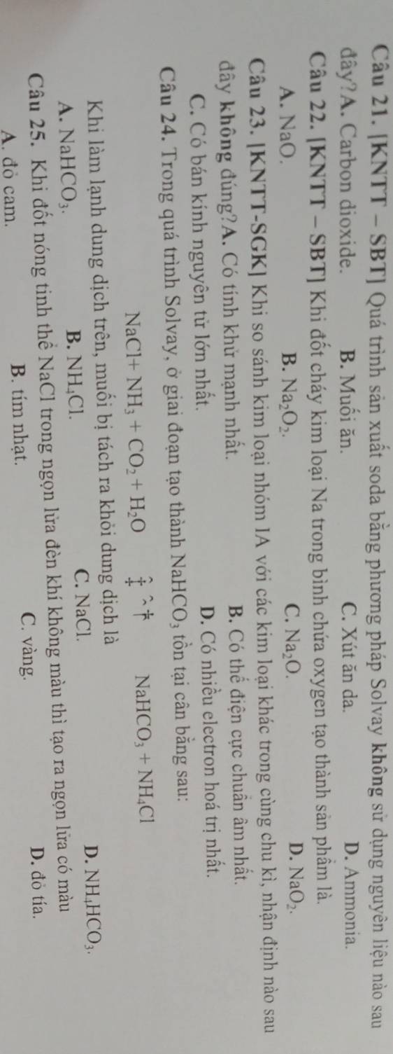 [KNTT - SBT] Quá trình sản xuất soda bằng phương pháp Solvay không sử dụng nguyên liệu nào sau
đây?A. Carbon dioxide. B. Muối ăn. C. Xút ăn da. D. Ammonia.
Câu 22. [KNTT - SBT] Khi đốt cháy kim loại Na trong bình chứa oxygen tạo thành sản phầm là.
A. NaO. B. Na_2O_2. C. Na_2O.
D. NaO_2. 
Câu 23. [KNTT-SGK] Khi so sánh kim loại nhóm IA với các kim loại khác trong cùng chu kì, nhận định nào sau
đây không đúng?A. Có tính khử mạnh nhất. B. Có thể điện cực chuẩn âm nhất.
C. Có bán kính nguyên tử lớn nhất. D. Có nhiều electron hoá trị nhất.
Câu 24. Trong quá trình Solvay, ở giai đoạn tạo thành NaHe CO_3 tồn tại cân bằng sau:
NaCl+NH_3+CO_2+H_2O  2/4 = 1/1  NaHCO_3+NH_4Cl
Khi làm lạnh dung dịch trên, muối bị tách ra khỏi dung dịch là
C. NaCl.
D.
A. NaHCO_3. B. NH₄Cl. NH_4HCO_3. 
Câu 25. Khi đốt nóng tinh thể NaCl trong ngọn lửa đèn khí không màu thì tạo ra ngọn lữa có màu
A. đỏ cam. B. tím nhạt. C. vàng.
D. đỏ tía.