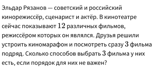 Θльдар Ρязанов — советский и российский 
кинорежиссёр, сценарист и актёр. В кинотеатре 
сейчас показывают 12 различных фильмов, 
режиссёром коΤорых он являлся. Друзья решили 
устроиΤь киномарафон и πосмотреть сразу З фильма 
лодряд Сколько способов выбрать 3 фильма у них 
есть, если πорядок для них не важен?