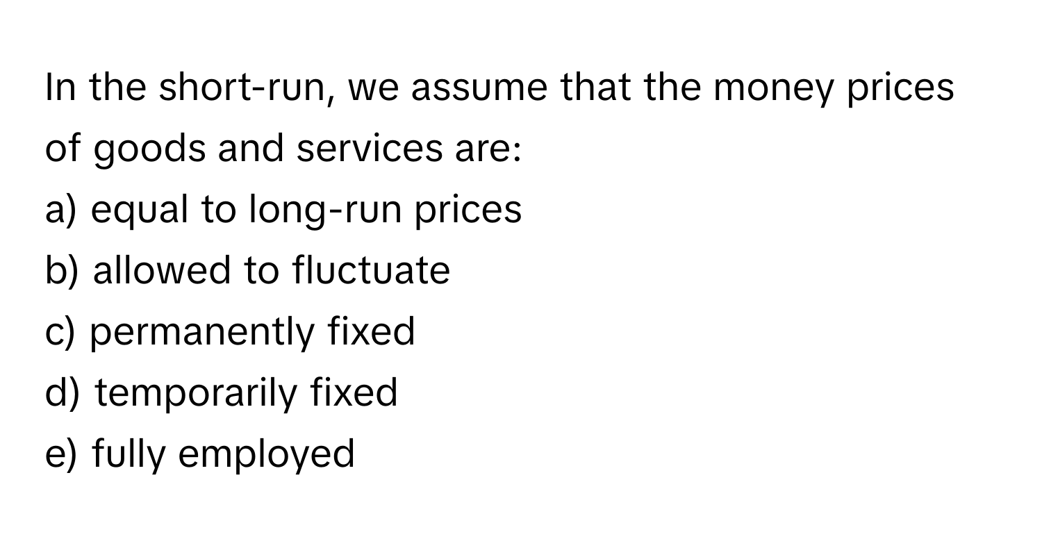 In the short-run, we assume that the money prices of goods and services are:

a) equal to long-run prices
b) allowed to fluctuate
c) permanently fixed
d) temporarily fixed
e) fully employed