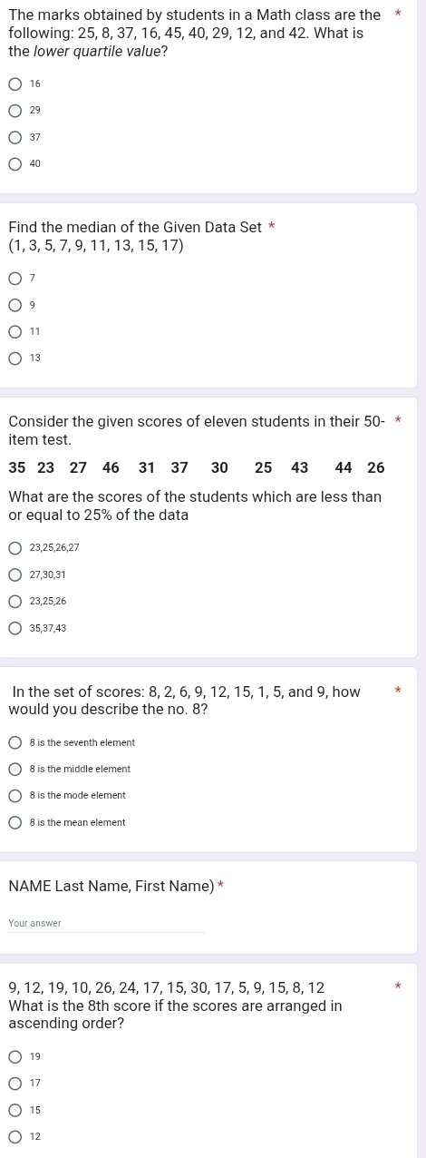 The marks obtained by students in a Math class are the *
following: 25, 8, 37, 16, 45, 40, 29, 12, and 42. What is
the lower quartile value?
16
29
37
40
Find the median of the Given Data Set *
(1,3,5,7,9,11,13,15,17)
7
11
13
Consider the given scores of eleven students in their 50 - *
item test.
35 23 27 46 31 37 30 25 43 44 26
What are the scores of the students which are less than
or equal to 25% of the data
23, 25, 26, 27
27, 30, 31
23, 25, 26
35, 37, 43
In the set of scores: 8, 2, 6, 9, 12, 15, 1, 5, and 9, how
would you describe the no. 8?
8 is the seventh element
8 is the mode element
NAME Last Name, First Name) *
Your answer
9, 12, 19, 10, 26, 24, 17, 15, 30, 17, 5, 9, 15, 8, 12
What is the 8th score if the scores are arranged in
ascending order?
19
17
15
12