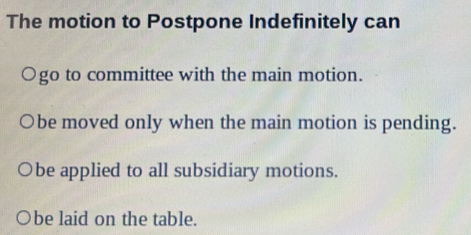 The motion to Postpone Indefinitely can
○go to committee with the main motion.
be moved only when the main motion is pending.
be applied to all subsidiary motions.
be laid on the table.