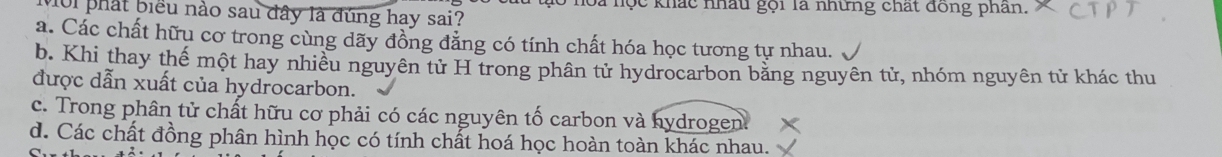 hoa nọc khác nhâu gọi là những chất đồng phân.
10i phát biểu nào sau đây là đúng hay sai?
a. Các chất hữu cơ trong cùng dãy đồng đẳng có tính chất hóa học tương tự nhau.
b. Khi thay thế một hay nhiều nguyên tử H trong phân tử hydrocarbon bằng nguyên tử, nhóm nguyên tử khác thu
được dẫn xuất của hydrocarbon.
c. Trong phân tử chất hữu cơ phải có các nguyên tố carbon và hydrogen.
d. Các chất đồng phân hình học có tính chất hoá học hoàn toàn khác nhau.