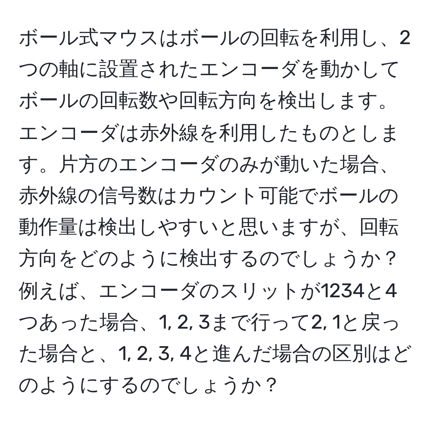 ボール式マウスはボールの回転を利用し、2つの軸に設置されたエンコーダを動かしてボールの回転数や回転方向を検出します。エンコーダは赤外線を利用したものとします。片方のエンコーダのみが動いた場合、赤外線の信号数はカウント可能でボールの動作量は検出しやすいと思いますが、回転方向をどのように検出するのでしょうか？例えば、エンコーダのスリットが1234と4つあった場合、1, 2, 3まで行って2, 1と戻った場合と、1, 2, 3, 4と進んだ場合の区別はどのようにするのでしょうか？