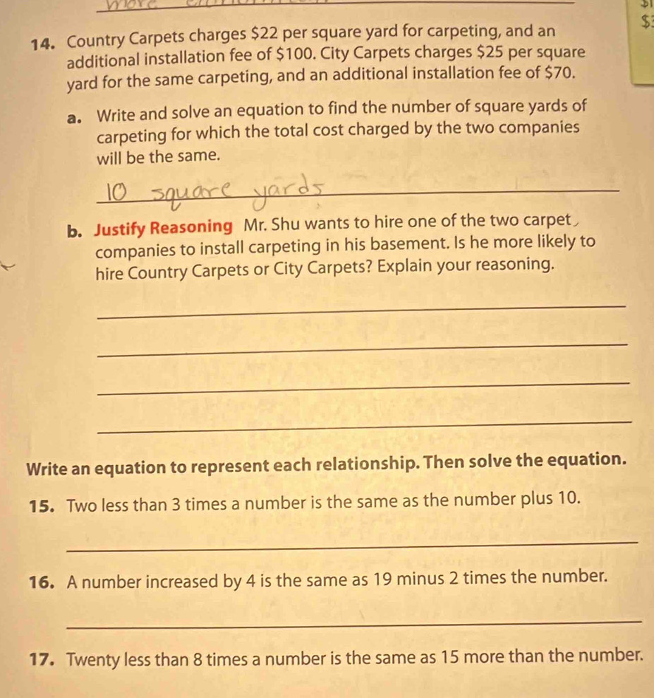 $ 
14. Country Carpets charges $22 per square yard for carpeting, and an 
additional installation fee of $100. City Carpets charges $25 per square
yard for the same carpeting, and an additional installation fee of $70. 
a. Write and solve an equation to find the number of square yards of 
carpeting for which the total cost charged by the two companies 
will be the same. 
_ 
b. Justify Reasoning Mr. Shu wants to hire one of the two carpet 
companies to install carpeting in his basement. Is he more likely to 
hire Country Carpets or City Carpets? Explain your reasoning. 
_ 
_ 
_ 
_ 
Write an equation to represent each relationship. Then solve the equation. 
15. Two less than 3 times a number is the same as the number plus 10. 
_ 
16. A number increased by 4 is the same as 19 minus 2 times the number. 
_ 
17. Twenty less than 8 times a number is the same as 15 more than the number.