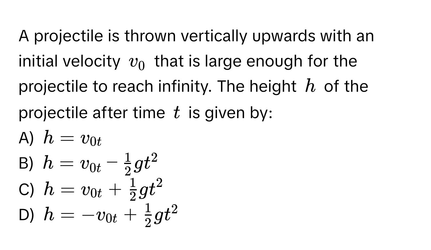 A projectile is thrown vertically upwards with an initial velocity $v_0$ that is large enough for the projectile to reach infinity. The height $h$ of the projectile after time $t$ is given by:

A) $h = v_0t$
B) $h = v_0t -  1/2 gt^(2$
C) $h = v_0t + frac1)2gt^(2$
D) $h = -v_0t + frac1)2gt^2$